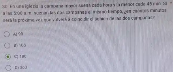 30. En una iglesia la campana mayor suena cada hora y la menor cada 45 min. Si
a las 5:00 a.m suenan las dos campanas al mismo tiempo, cen cuántos minutos
será la próxima vez que volverá a coincidir el sonido de las dos campanas?
A) 90
B) 105
C
C) 180
D) 360