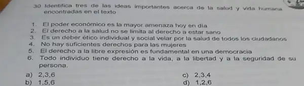 30. Identifica tres de las ideas importantes acerca de la salud y vida humans
encontradas en el texto
1. El poder económico es la mayor amenaza hoy en dia
2. El derecho a la salud no se limita al derecho a estar sano
3. Es un deber ético individual y social velar por la salud de todos los ciudadanos
4. No hay suficientes derechos para las mujeres
5. El derecho a la libre expresión es fundamental en una democracia
6. Todo individuo tiene derecho a la vida, a la libertad y a la seguridad de su
persona.
a) 2,36
C) 2,3,4
b) 1,5,6
d) 1,2,6