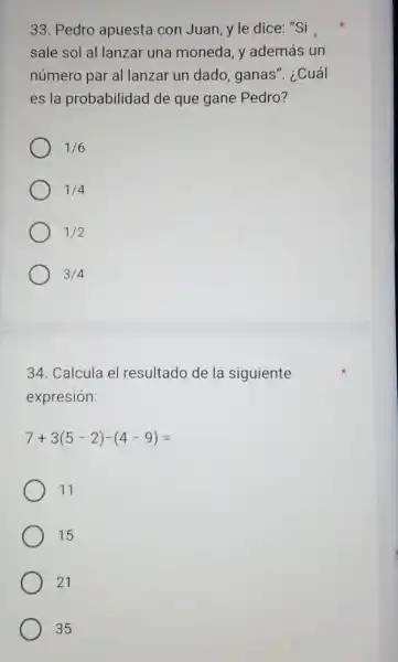 33. Pedro apuesta con Juan y le dice: "Si
sale sol al lanzar una moneda, y además un
número par al lanzar un dado, ganas". i .Cuál
es la probabilidad de que gane Pedro?
1/6
1/4
1/2
3/4
34. Calcula el resultado de la siguiente
expresión:
7+3(5-2)-(4-9)=
11
15
21
35