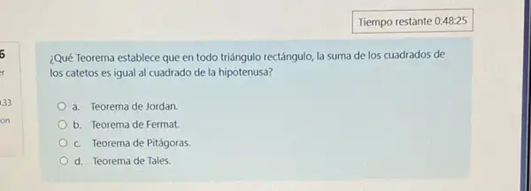 33
on
Tiempo restante 0:48:25
¿Qué Teorema establece que en todo triángulo rectángulo la suma de los cuadrados de
los catetos es igual al cuadrado de la hipotenusa?
a. Teorema de Jordan
b. Teorema de Fermat.
c. Teorema de Pitágoras
d. Teorema de Tales.