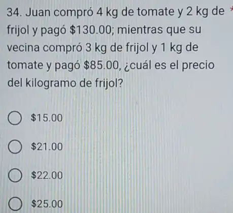 34. Juan compró 4 kg de tomate y 2 kg de
frijol y pagó 130.00 mientras que su
vecina compró 3 kg de frijol y 1 kg de
tomate y pagó 85.00 ¿cuál es el precio
del kilogramo de frijol?
 15.00
 21.00
 22.00
 25.00