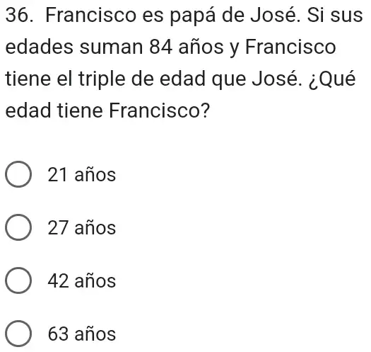 36. Francisco es papá de José. Si sus
edades suman 84 años y Francisco
tiene el triple de edad que José . ¿Qué
edad tiene Francisco?
21 años
27 años
42 años
63 años