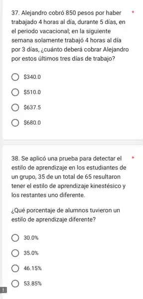 37. Alejandro cobró 850 pesos por haber
trabajado 4 horas al día, durante 5 días , en
el periodo vacacional,en la siguiente
semana solamente trabajó 4 horas al día
por 3 días, ¿cuánto deberá cobrar Alejandro
por estos últimos tres días de trabajo?
 340.0
 510.0
 637.5
 680.0
38. Se aplicó una prueba para detectar el
estilo de aprendizaje en los estudiantes de
un grupo, 35 de un total de 65 resultaron
tener el estilo de aprendizaje kinestésico y
los restantes uno diferente.
¿Qué porcentaje de alumnos tuvieron un
estilo de aprendizaje diferente?
30.0% 
35.0% 
46.15% 
53.85%