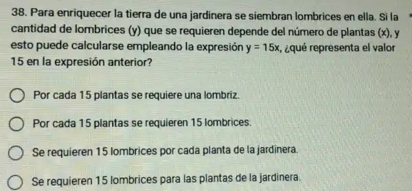 38. Para enriquecer la tierra de una jardinera se siembran lombrices en ella Sila
cantidad de lombrices (y) que se requieren depende del número de plantas (x) y
esto puede calcularse empleando la expresión y=15x ¿qué representa el valor
15 en la expresión anterior?
Por cada 15 plantas se requiere una lombriz.
Por cada 15 plantas se requieren 15 lombrices.
Se requieren 15 lombrices por cada planta de la jardinera.
Se requieren 15 lombrices para las plantas de la jardinera