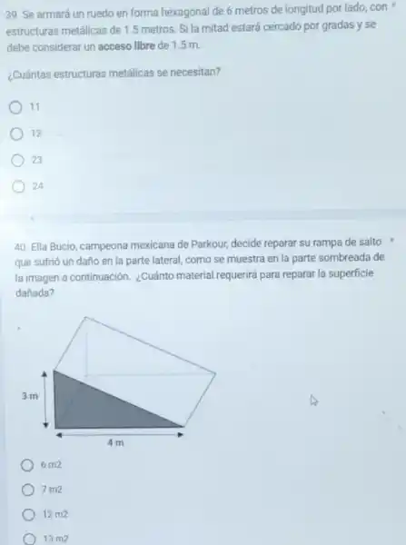 39. Se armará un ruedo en forma hexagonal de 6 metros de longitud por lado, con
estructuras metâlicas de 1.metros. Si la mitad estará cercado por gradas y se
debe considerar un acceso libre de 1.5 m.
¿Cuántas estructuras metálicas se necesitan?
11
12
23
24
40. Ella Bucio, campeona mexicana de Parkour, decide reparar su rampa de salto
que sufrió un daño en la parte lateral como se muestra en la parte sombreada de
la imagen a continuación ¿Cuánto material requerirá para reparar la superficie
dañada?
6 m2
7 m2
12m2
13m2