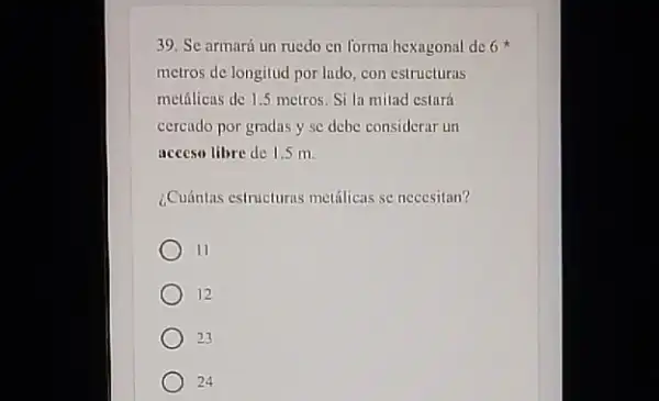 39. Se armará un ruedo en forma hexagonal de 6
metros de longitud por ludo con estructuras
metallicus de 1.5 metros Si la milad estura
cercado por gradas y sc debe considcrar un
access libre de 1.5 m
¿Cuántas estructurrs metilicas se necesitan?
II
12
23
24