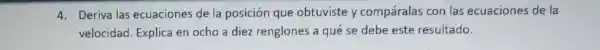 4. Deriva las ecuaciones de la posición que obtuviste y compáralas con las ecuaciones de la
velocidad. Explica en ocho a diez renglones a qué se debe este resultado.