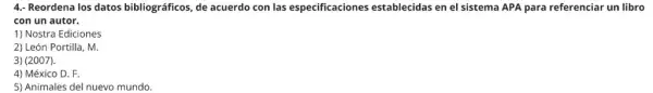 4. Reordena los datos bibliográficos, de acuerdo con las especificaciones establecidas en el sistema APA para referenciar un libro
con un autor.
1) Nostra Ediciones
2) León Portilla, M.
3) (2007).
4) México D. F.
5) Animales del nuevo mundo.