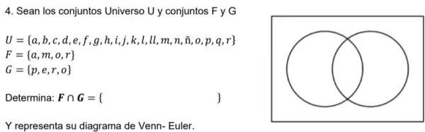 4. Sean los conjuntos Universo U y conjuntos F y G
U= a,b,c,d,e,f,g,h,i,i,k,l,ll,m,n,i,o,p,q,r 
F= a,m,o,r 
G= p,e,r,o 
square 
Determina: Fcap G= 
Y representa su diagrama de Venn- Euler.