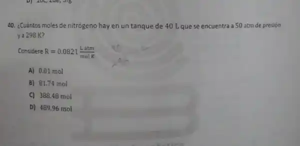 40. ¿Cuántos moles de nitrógeno hay en un tanque de 40 Lquese encuentra a 50 atm de presión
ya 298 K?
Considere R=0.0821(Latm)/(molK)
A) 0.01 mol
B) 81.74 mol
C) 388.48 mol
D) 489.96 mol