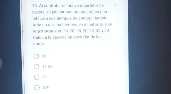 43. Al contratar un nuevo repartidor de
pizzas, sujefe inmediato registró en
bitácora sus tiempos de entrega durante
todo un dia, los tiempos en minutos que se
registraron son: 20 . 2 8. 28, 26 . 2 5, 32 y 23
Calcula la desviación estándar de los
datos
26
12.86
12
3.87