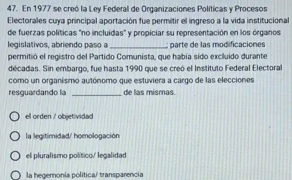 47. En 1977 se creó la Ley Federal de Organizaciones Políticas y Procesos
Electorales cuya principal aportación fue permitir el ingreso a la vida institucional
de fuerzas politicas "no incluidas" y propiciar su representación en los organos
legislativos, abriendo paso a __ parte de las modificaciones
permitió el registro del Partido Comunista, que habia sido excluido durante
décadas. Sin embargo , fue hasta 1990 que se creó el Instituto Federal Electoral
como un organismo autónomo que estuviera a cargo de las elecciones
resguardando la __ de las mismas.
el orden / objetividad
la legitimidad homologación
el pluralismo politicol legalidad
la hegemonia political transparencia