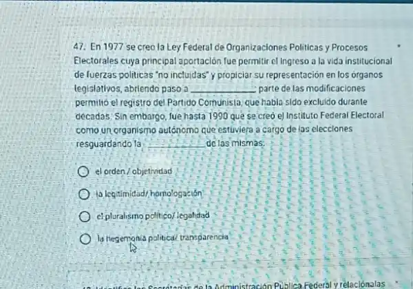 47: En 1977 se creo la Ley Federal de Organizaciones Politicas y Procesos
Electorales cuya principal aportación fue permitir el Ingreso a lo vida institucional
de fuerzas politicas 'no inctuidas' y propiciar su representación en los organos
legislativos, abrlendo paso a __ parte de las modificaciones
permilió el registro del Partido Comunista: que habla sido excluido durante
décadas. Sin embargo, lue hasta 1990 que se creo e) Instituto Federal Electoral
como un organismo autónomo que estuviera a cargo de las elecciones
resguardando 1a __ de las mismas
el orden/objetividad
legitimidad/homologación
el pluralismo pelitico/.legalitad
la hegempnia political transparencia