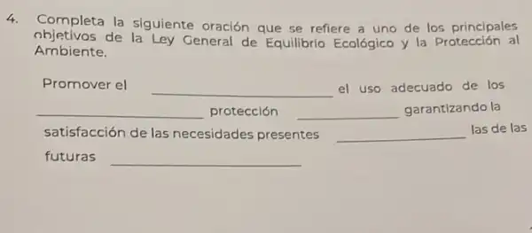 4.
Completa la siguiente oración que se refiere a uno de los principales
objetivos de la Ley General de Equilibrio Ecológico y la Protección al
Ambiente.
Promover el
__ el uso adecuado de los
__ protección __ disappointed garantizando la
satisfacción de las necesidades presentes __ las de las
futuras
__