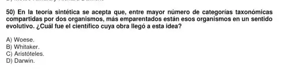 50) En la teoria sintética se acepta que, entre mayor número de taxonómicas
compartidas por dos organismos, más emparentados están esos organismos en un sentido
evolutivo.¿Cuál fue el científico cuya obra llegó a esta idea?
A) Woese.
B) Whitaker.
C) Aristóteles.
D) Darwin.