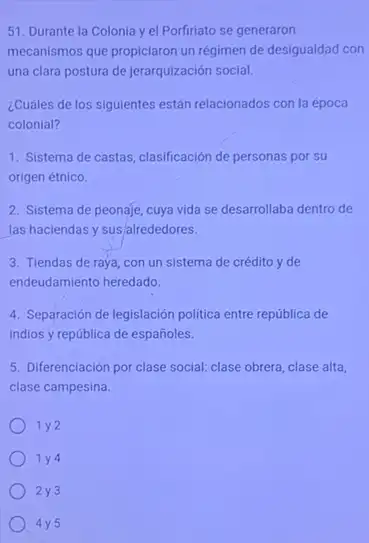 51. Durante la Colonia yel Porfiriato se generaron
mecanismos que propiciaron un régimen de desigualdad con
una clara postura de jerarquización social.
¿Cuáles de los siguientes están relacionados con la época
colonial?
1. Sistema de castas clasificación de personas por su
origen étnico.
2. Sistema de peonaje cuya vida se desarrollaba dentro de
las haciendas y sus alrededores.
3. Tiendas de raya con un sistema de crédito y de
endeudamiento heredado.
4. Separación de legislación politica entre república de
indios y república de españoles.
5. Diferenciación por clase social: clase obrera, clase alta,
clase campesina.
1 y2
1 y4
2y3
) 4y5