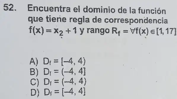 52. Encuentra el dominio de la funcion
que tiene regla de correspondencia
f(x)=x_(2)+1y rango R_(f)=Vf(x)in [1,17]
A) D_(f)=[-4,4)
B) D_(f)=(-4,4]
C) D_(f)=(-4,4)
D) D_(f)=[-4,4]