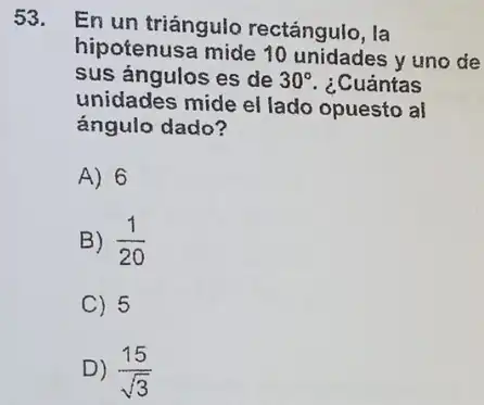 53.
En un triángulo rectángulo, la
hipotenusa mide 10 unidades y uno de
sus ángulos es de 30^circ  ¿Cuántas
unidades mide el lado opuesto al
ángulo dado?
A) 6
B) (1)/(20)
C) 5
D) (15)/(sqrt (3))