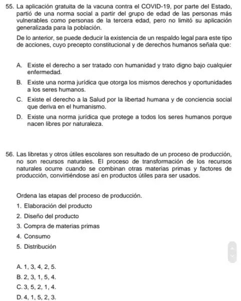 55. La aplicación gratuita de la vacuna contra el COVID-19, por parte del Estado.
partió de una norma social a partir del grupo de edad de las personas más
vulnerables como personas de la tercera edad , pero no limitó su aplicación
generalizada para la población.
De lo anterior, se puede deducir la existencia de un respaldo legal para este tipo
de acciones, cuyo precepto constitucional y de derechos humanos señala que:
A. Existe el derecho a ser tratado con humanidad y trato digno bajo cualquier
enfermedad.
B. Existe una norma juridica que otorga los mismos derechos y oportunidades
a los seres humanos.
C. Existe el derecho a la Salud por la libertad humana y de conciencia social
que deriva en el humanismo.
D. Existe una norma juridica que protege a todos los seres humanos porque
nacen libres por naturaleza.
56. Las libretas y otros útiles escolares son resultado de un proceso de producción,
no son recursos naturales . El proceso de transformación de los recursos
naturales ocurre cuando se combinan otras materias primas y factores , de
producción, convirtiéndose así en productos útiles para ser usados.
Ordena las etapas del proceso de producción.
1. Elaboración del producto
2. Diseño del producto
3. Compra de materias primas
4. Consumo
5. Distribución
A. 1, 3, 4 , 2, 5.
B. 2, 3, 1 , 5, 4.
C. 3, 5, 2 , 1, 4.
D. 4, 1, 5 , 2, 3.