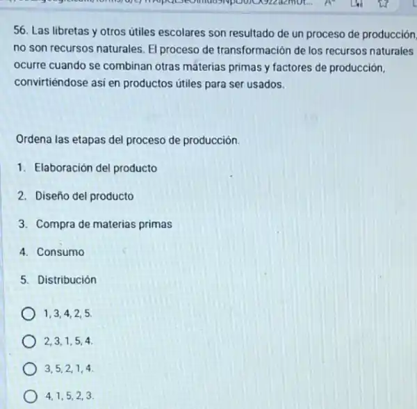 56. Las libretas y otros útiles escolares son resultado de un proceso de producción
no son recursos naturales El proceso de transformación de los recursos naturales
ocurre cuando se combinan otras máterias primas y factores de producción,
convirtiéndose asi en productos útiles para ser usados.
Ordena las etapas del proceso de producción.
1. Elaboración del producto
2. Diseño del producto
3. Compra de materias primas
4. Consumo
5. Distribución
1.3.4.2 . 5.
2.3.1,54
3,5,2,14
4.1,5,23.