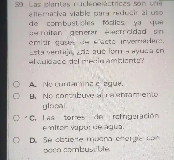 59. Las plantas nucleoeléctric as son una
alternativa viable para reducir el uso
de combustible ; fósiles, ya que
permiten generar electricidad sin
emitir gases de efecto invernadero.
Esta ventaja , ide qué forma ayuda en
el cuidado del medio ambiente?
A. No contamina el agua.
B. No contribuye al calentamiento
global.
C. L as torres de refrigeración
emiten vapor de ag ua.
D. Se obtien e mucha energía con
poco comb ustible.