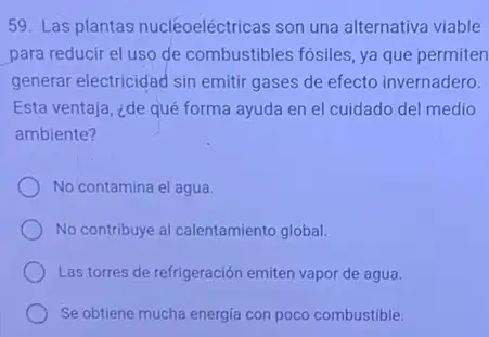 59. Las plantas nucléoeléctricas son una alternativa viable
para reducir el uso de combustibles fósiles, ya que permiten
generar electricidad sin emitir gases de efecto invernadero.
Esta ventaja, ¿de qué forma ayuda en el cuidado del medio
ambiente?
No contamina el agua.
No contribuye al calentamiento global.
Las torres de refrigeración emiten vapor de agua.
Se obtiene mucha energia con poco combustible.