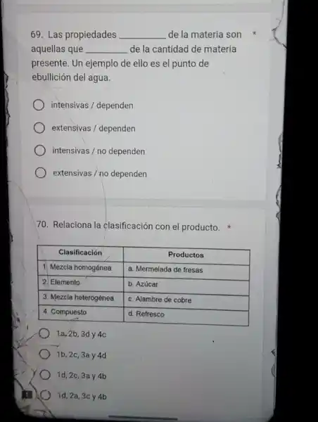 69. Las propiedades __ de la materia son
aquellas que __ de la cantidad de materia
presente. Un ejemplo de ello es el punto de
ebullición del agua.
intensivas / dependen
extensivas / dependen
intensivas/nodependen
extensivas / no dependen
70. Relaciona la clasificación con el producto.
Clasificación	Productos
1. Mezcla homogénea a. Mermelada de fresas
2. Elemento	b. Azúcar
3. Mezcla heterogénea c. Alambre de cobre
4. Compuesto	d. Refresco
1a, 2b, 3d y 4c
1b, 2c, 3a y 4d
1d,2c,3a y 4b
id, 2a ,3cy 4b