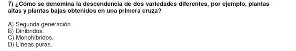 7) ¿Cómo se denomina la descendencia de dos variedades diferentes, por ejemplo, plantas
altas y plantas bajas obtenidos en una primera cruza?
A) Segunda generación.
B)Dihíbridos.
C) Monohíbridos.
D) Líneas puras.