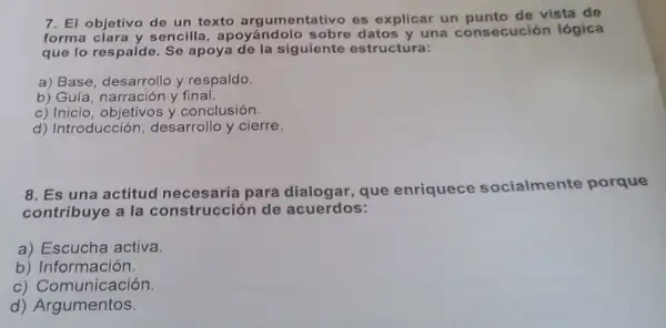 7. El objetivo de un texto argumentativo es explicar un punto de vista de
forma clara y sencilla , apoyándolo sobre datos y una consecución lógica
que lo respalde. Se apoya de la siguiente estructura:
a) Base, desarrollo y respaldo.
b) Guía, narración y final.
c) Inicio, objetivos y conclusión.
d) Introducción, desarrollo y cierre.
8. Es una actitud necesaria para dialogar que enriquece socialmente porque
contribuye a la construcción de acuerdos:
a) Escucha activa.
b) Información.
c) Comunicación.
d)Argumentos.