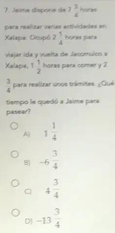 7. Jaime dispone de 7(3)/(4)horas
para realizar varias actridades en
Xalapa. Ocupó 2(1)/(4) horas para
viajar ida y welta de Jacomuloo a
Xalapa, 1(1)/(2) horas para comer y 2
(3)/(4) para realizar unos tramites. ¿Qué
tiempo le quedó a Jaime para
pasear?
A) 1(1)/(4)
B)
-6(3)/(4)
C)
4(3)/(4)
D) -13(3)/(4)