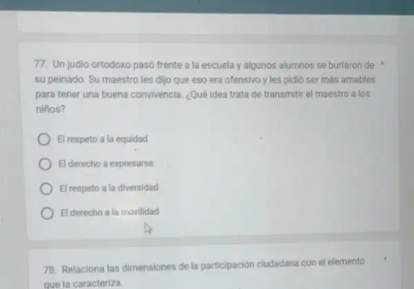 77. Un judio ortodoxo pasó frente a la escuela y algunos alumnos se burlaron de
su peinado. Su maestro les dijo que eso era ofensivo y les pidió ser más amables
para tener una buena convivencia. ¿Qué idea trata de transmitir el maestro a los
nifios?
El respeto a la equidad
El derecho a expresarse
El respeto a la diversidad
El derecho a la movilidad
78. Relaciona las dimensiones de la participación ciudadana con el elemento
que la caracteriza.