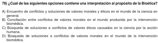 78) ¿Cuál de las siguientes opciones contiene una interpretación al propósito de la Bioética?
A) Encuentro de conflictos y soluciones de valores morales y éticos en el mundo de la ciencia en
general.
B) Conciliación entre conflictos de valores morales en el mundo producida por la intervención
biomédica.
C) Búsqueda de soluciones a conflictos de valores éticos causados en la ciencia por la acción
humana.
D) Búsqueda de soluciones a conflictos de valores morales en el mundo de la intervención
biomédica.