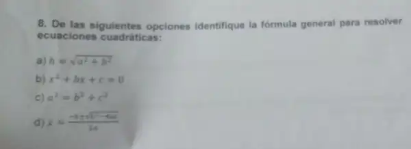 8. De las siguientes opciones identifique la fórmula general para resolver
ecuaciones cuadráticas:
a) h=sqrt (a^2+b^2)
b) x^2+bx+c=0
c) a^2=b^2+c^2
d) x=(-bpm sqrt (b^2-4ac))/(2a)