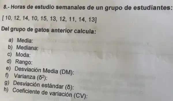 8.- Horas de estudio semanales de un grupo de estudiantes:
[10,12,14,10,15,13,12,11,14,13]
Del grupo de gatos anterior calcula:
a) Media:
b) Mediana:
c) Moda:
d) Rango:
e) Desviación Media
(DM)
f) Varianza (delta ^2)
g) Desviación estándar
(delta )
h) Coeficiente de variación (CV):