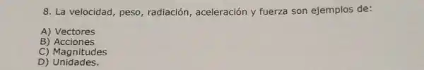 8. La velocidad , peso, radiación , aceleración y fuerza son ejemplos de:
A) Vectores
B) Acciones
C) Magnitudes
D) Unidades.