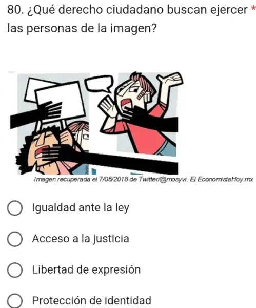 80. ¿Qué derecho ciudadano buscan ejercer
las personas de la imagen?
Imagen recuperada Twitter/@mosyvi. El EconomistaHoy.mx
Igualdad ante la ley
Acceso a la justicia
Libertad de expresión
Protección de identidad