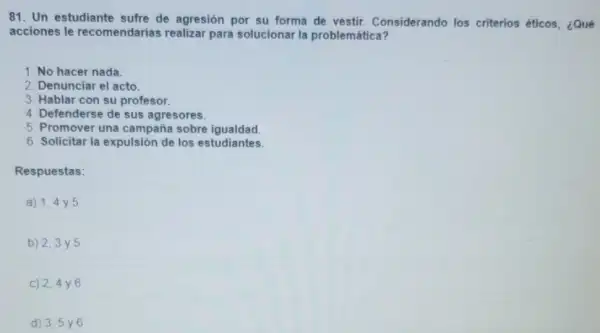 81. Un estudiante sufre de agresión por su forma de vestir.Considerando los criterios éticos, ¿Qué
acciones le recomendarias realizar para solucionar la problemática?
1. No hacer nada.
2. Denunciar el acto.
3. Hablar con su profesor.
4. Defenderse de sus agresores.
5. Promover una campaña sobre igualdad.
6. Solicitar la expulsión de los estudiantes.
Respuestas:
a) 1,4 y 5
b) 2,3 y 5
c) 2,4 y 6
d) 3,5 y 6