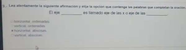 9. Lea atentamente la siguiente afirmacion y elija la opción que contenga las palabras que completan la oración.
El eje __ es llamado eje de las xo eje de las
__
horizontal, ordenadas
vertical, ordenadas
horizontal, absosas
vertical, abscisas