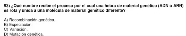 93) ¿Qué nombre recibe el proceso por el cual una hebra de material genético (ADN ó ARN)
es rota y unida a una molécula de material genético diferente?
A) Recombinación genética.
B) Especiación.
C) Variación.
D) Mutación genética.