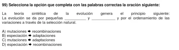 99) Selecciona la opción que completa con las palabras correctas la oración siguiente:
La teoría sintética de la evolución genera el principio siguiente:
La evolución se da por pequeñas __ y __ -y por el ordenamiento de las
variaciones a través de la selección natural.
A) mutaciones =>recombinaciones
B) especiación =adaptaciones
C) mutaciones =adaptaciones
D) especiación =recombinaciones