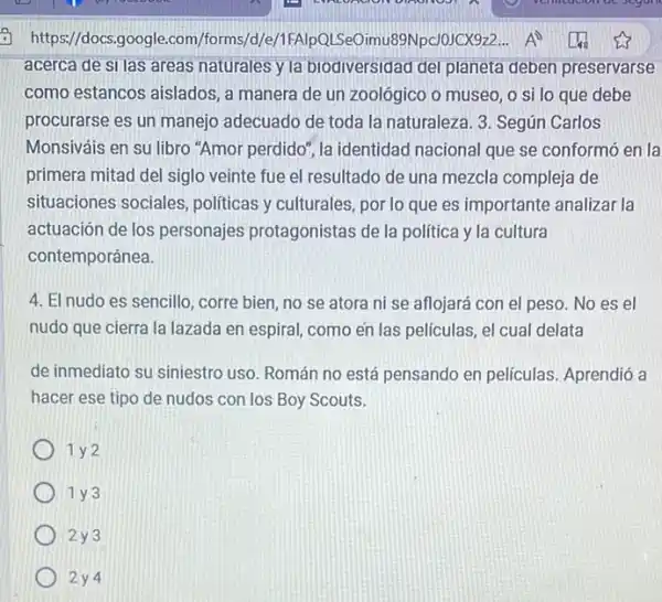 acerca de sI las areas naturales y la biodiversidad del planeta deben preservarse
como estancos aislados, a manera de un zoológico o museo
procurarse es un manejo adecuado de toda la naturaleza . 3 Según Carlos
perdido", la identidad nacional que se conformó en la
primera mitad del siglo veinte fue el resultado de una mezcla compleja de
situaciones sociales politicas y culturales por lo que es importante analizar la
actuación de los personajes protagonistas de la política y là cultura
contemporánea
4. El nudo es sencillo ,corre bien, no se atora ni se aflojará con el peso No es el
nudo que cierra la lazada en espiral, como en las peliculas, el cual delata
de inmediato su siniestro uso Román no está pensando en películas. Aprendió a
hacer ese tipo de nudos con los Boy Scouts
1 y2
1 y 3
2y3
2 y 4