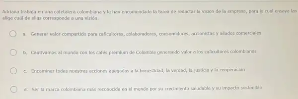 Adriana trabaja en una cafetalera colombiana y le han encomendado la tarea de redactar la visión de la empresa, para lo cual ensaya las
elige cuál de ellas corresponde a una visión.
a. Generar valor compartido para caficultores, colaboradores consumidores, accionistas y alliados comerciales
b. Cautivamos al mundo con los cafés prémium de Colombia generando valor a los caficultores colombianos
c. Encaminar todas nuestras acciones apegadas a la honestidad la verdad, la justicia y la cooperación
d. Ser la marca colombiana más reconocida en el mundo por su cri crecimiento saludable y su impacto sostenible