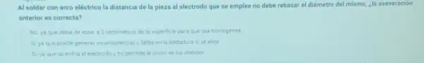 Al soldar con arco eléctrico la distancia de la pieza al electrodo que se emplee no debe rebasar el diámetro del mismo, ¿la aseveración
anterior es correcta?
No, ya que debe de estar a 3 centimetros de la superficie para que sea homogénea
Si, ya que puede generar inconsistencias y fallas en la soldadura sise aleja
Si, ya que se enfria el electrodoy no permite la unión de los metales