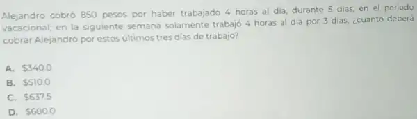 Alejandro cobró 850 pesos por haber trabajado 4 horas al dia, durante 5 dias en el periodo
vacacional; en la siguiente semana solamente trabajó 4 horas al día por 3 dias, ¿cuánto deberá
cobrar Alejandro por estos últimos tres dias de trabajo?
A. 340.0
B. 510.0
C. 637.5
D. 680.0