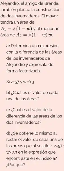 Alejandro, el amigo de Brenda
también planea la construcción
de dos invernaderos 5. El mayor
tendrá un area de
A_(1)=z(1-w) y el menor un
área de A_(2)=z(1-w)w
a) Determina una expresión
con la diferencia de las areas
de los invernaderos ; de
Alejandro y exprésala de
forma factorizada.
Si Z=57VW=0.3
b) ¿Cuáles el valor de cada
una de las areas?
c) ¿Cuáles el valor de la
diferencia de las areas de los
dos invernaderos?
d) :Se obtiene lo mismo al
restar el valor de cada una de
las áreas que al sustituir Z=57
W=0.3 en la expresión que