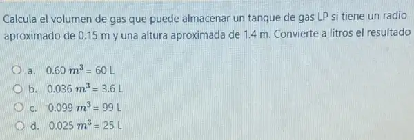 Calcula el volumen de gas que puede almacenar un tanque de gas LP si tiene un radio
aproximado de 0.15 m y una altura aproximada de 1.4 m. Convierte a litros el resultado
a 0.60m^3=60L
b 0.036m^3=3.6L
C 0.099m^3=99L
d 0.025m^3=25L