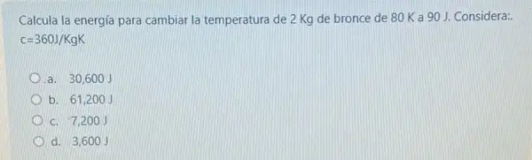 Calcula la energía para cambiar la temperatura de 2 Kg de bronce de 80 K a 90 J. Considera:.
c=360J/KgK
a. 30,600
b. 61,200 j
c. 7,20
d. 3,60