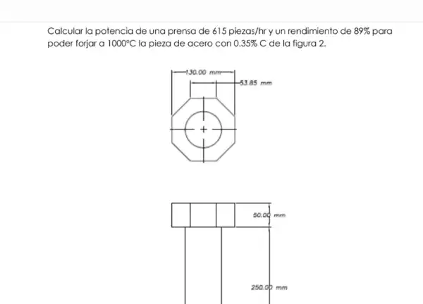 Calcular la potencia de una prensa de 615piezas/hr y un rendimiento de 89%  para
poder forjar a 1000^circ C la pieza de acero con 0.35% C de la figura 2.