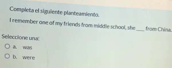 Completa el siguiente planteamiento.
Tremember one of my friends from middle school, she
__ from China.
Seleccione una:
a. was
b. were