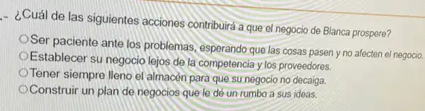 - ¿Cuál de las siguientes acciones contribuirá a que el negocio de Blanca prospere?
que cosas pasen y no afecten el negocio
Establecer su negocio lejos de la competencia y los proveedores.
Tener siempre lleno el almacén para que su negocio no decaiga.
Ser paciente ante los problemas, esperando que las
Construir un plan de negocios que le dé un rumbo a sus ideas.